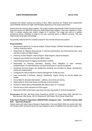 Latha Venkatashamaiah 604-337-6104
employee work details, opening and closing of store, offline scenarios etc. Projects were implemented
using Waterfall, Iterative and Agile methodologies depending on the project requirement.
Central and Latin America stores upgrade: This project involved upgrading the CASA (Central and South
American) stores from IBM POS systems to faster Global Store systems. They were migrated to Fujitsu
POS. It involved creating new custom images for 9 countries. The image was built on a layered
architecture giving a flexibility to adapt to any new upcoming stores in different countries. This was
implemented using Agile methodology.
Successfully implemented PCI complaint project for US and International store systems.
Responsibilities:
• Requirements gathering, Functional analysis, Solution Design, Software Development, Acceptance
Testing, Production launch
• Responsible for Mapping Requirements to technical specifications and Documenting them using
data flow models and object models
• Authoring of Class Diagram, Object Diagram, State Diagram, Sequence Diagram,
• Designed using Model-View-Controller (MVC) pattern.
• Used Enterprise library for logging and exception handling.
• Responsible for Planning, Estimation, Scoping, Work delegation to team members,
Design/Analysis, Provided leadership and technical direction to a group of engineers
• Developed technical designs and establishing standards and principles for design, development,
testing and implementation
• Configured the Web.Config file for Session Management, Profile and trace
• Used functionality of GridView, DataList, DataReader, Paging, Sorting for records display and
update
• Accountable for all project deliverables - software, documents and training
• Responsible for doing code Review and Review of documentation
• Worked on Global Delivery Model(GDM) with offshore team of 7-10 people
• Was the face of client interaction for POS support
• Was a part of BEA portal (Aqua Logic) team and was responsible for content management
Environment: MS Visio, MS Word, Excel, PowerPoint, C#.NET 2.0, Visual studio 2005, ASP.NET 2.0,
Web Services, SQL Server, IIS 6.0, Windows-XP, MS Project, Word, Excel, Power Point
Indian Space Research Organization (ISRO/ISTRAC), Bangalore, India Feb 2004 to October 2004
Role: Apprentice Engineer
Started career with Indian Space Research Organization in the year March 2004 and worked with them
until October 2004. During this period she was assigned to work on Satellite Communication project. The
Page 6 of 7
 