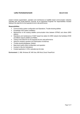 Latha Venkatashamaiah 604-337-6104
project involved augmentation, operation and maintenance of satellite based communication networks
operated with Very Small Aperture Terminal. As an Apprentice Engineer her responsibilities included
testing of the data link for the expected bit error rate performance
Responsibilities:
• Communication system configuration and Operations, Trouble shooting abilities
• Knowledge of RF system installation
• Maintenance of the existing satellite communication links between ISTRAC and others ISRO
stations
• Operations and maintenance of VSAT based hub station for ISRO network that facilitates STAR
and MESH network (DAMA and PAMA)
• Testing of the Data link for the expected bit error rate performance
• Spectrum Analyzer operation and Optimization of antennas
• Trouble shooting Multiplexer, Modem
• Base band system (Mux) configuration and operation
• Involved in Sky link Calculations
• Created application in VB to calculate sky link data
Environment: C, VB6, Windows XP, MS Visio, MS Word, Excel, PowerPoint
Page 7 of 7
 