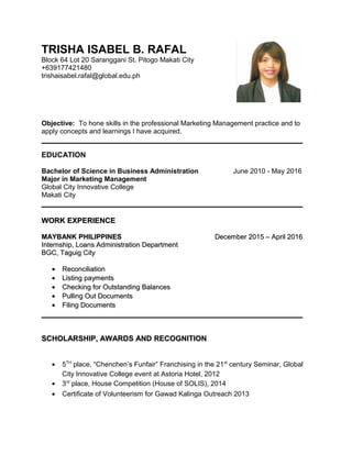 TRISHA ISABEL B. RAFAL
Block 64 Lot 20 Saranggani St. Pitogo Makati City
+639177421480
trishaisabel.rafal@global.edu.ph
Objective: To hone skills in the professional Marketing Management practice and to
apply concepts and learnings I have acquired.
EDUCATION
Bachelor of Science in Business Administration June 2010 - May 2016
Major in Marketing Management
Global City Innovative College
Makati City
WORK EXPERIENCEWORK EXPERIENCE
MAYBANK PHILIPPINESMAYBANK PHILIPPINES December 2015 – April 2016December 2015 – April 2016
Internship, Loans Administration DepartmentInternship, Loans Administration Department
BGC, Taguig CityBGC, Taguig City
•• ReconciliationReconciliation
•• Listing paymentsListing payments
•• Checking for Outstanding BalancesChecking for Outstanding Balances
•• Pulling Out DocumentsPulling Out Documents
•• Filing DocumentsFiling Documents
SCHOLARSHIP, AWARDS AND RECOGNITIONSCHOLARSHIP, AWARDS AND RECOGNITION
• 5TH
place, “Chenchen’s Funfair” Franchising in the 21st
century Seminar, Global
City Innovative College event at Astoria Hotel, 2012
• 3rd
place, House Competition (House of SOLIS), 2014
• Certificate of Volunteerism for Gawad Kalinga Outreach 2013
 
