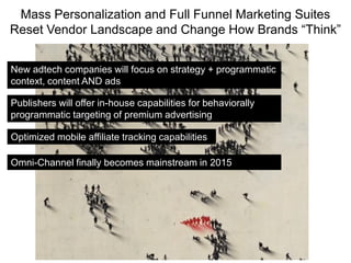 Mass Personalization and Full Funnel Marketing Suites
Reset Vendor Landscape and Change How Brands “Think”
New adtech companies will focus on strategy + programmatic
context, content AND ads
Optimized mobile affiliate tracking capabilities
Publishers will offer in-house capabilities for behaviorally
programmatic targeting of premium advertising
Omni-Channel finally becomes mainstream in 2015
 
