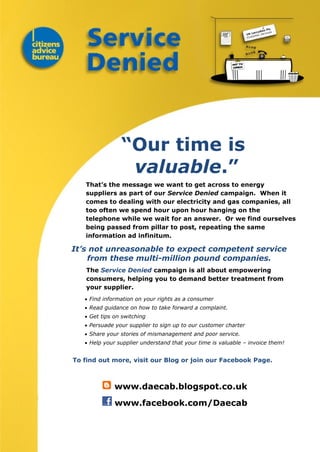 “Our time is
valuable.”
That’s the message we want to get across to energy
suppliers as part of our Service Denied campaign. When it
comes to dealing with our electricity and gas companies, all
too often we spend hour upon hour hanging on the
telephone while we wait for an answer. Or we find ourselves
being passed from pillar to post, repeating the same
information ad infinitum.
It’s not unreasonable to expect competent service
from these multi-million pound companies.
The Service Denied campaign is all about empowering
consumers, helping you to demand better treatment from
your supplier.
 Find information on your rights as a consumer
 Read guidance on how to take forward a complaint.
 Get tips on switching
 Persuade your supplier to sign up to our customer charter
 Share your stories of mismanagement and poor service.
 Help your supplier understand that your time is valuable – invoice them!
To find out more, visit our Blog or join our Facebook Page.
www.daecab.blogspot.co.uk
www.facebook.com/Daecab
 