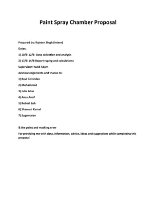 Paint Spray Chamber Proposal
Prepared by: Rajveer Singh (Intern)
Dates:
1) 10/8-12/8- Data collection and analysis
2) 13/8-14/8 Report typing and calculations
Supervisor: Yazid Adam
Acknowledgements and thanks to:
1) Ravi Govindan
2) Muhammad
3) Julie Alias
4) Anas Anafi
5) Robert Loh
6) Shamsul Kamal
7) Sugumaran
& the paint and masking crew
For providing me with data, information, advice, ideas and suggestions while completing this
proposal
 