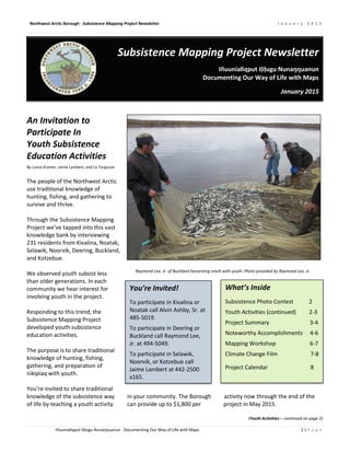 Northwest Arctic Borough · Subsistence Mapping Project Newsletter J a n u a r y 2 0 1 5
Iñuuniałiqput Iḷiḷugu Nunaŋŋuanun · Documenting Our Way of Life with Maps 1 | P a g e
Subsistence Mapping Project Newsletter
Iñuuniałiqput Iḷiḷugu Nunaŋŋuanun
Documenting Our Way of Life with Maps
January 2015
An Invitation to
Participate In
Youth Subsistence
Education Activities
By Lance Kramer, Jaime Lambert, and Liz Ferguson
The people of the Northwest Arctic
use traditional knowledge of
hunting, fishing, and gathering to
survive and thrive.
Through the Subsistence Mapping
Project we’ve tapped into this vast
knowledge bank by interviewing
231 residents from Kivalina, Noatak,
Selawik, Noorvik, Deering, Buckland,
and Kotzebue.
We observed youth subsist less
than older generations. In each
community we hear interest for
involving youth in the project.
Responding to this trend, the
Subsistence Mapping Project
developed youth subsistence
education activities.
The purpose is to share traditional
knowledge of hunting, fishing,
gathering, and preparation of
nikipiaq with youth.
You’re invited to share traditional
knowledge of the subsistence way in your community. The Borough activity now through the end of the
of life by teaching a youth activity can provide up to $1,800 per project in May 2015.
(Youth Activities – continued on page 2)
You’re Invited!
To participate in Kivalina or
Noatak call Alvin Ashby, Sr. at
485-5019.
To participate in Deering or
Buckland call Raymond Lee,
Jr. at 494-5049.
To participate in Selawik,
Noorvik, or Kotzebue call
Jaime Lambert at 442-2500
x165.
Raymond Lee, Jr. of Buckland harvesting smelt with youth. Photo provided by Raymond Lee, Jr.
What’s Inside
Subsistence Photo Contest 2
Youth Activities (continued) 2-3
Project Summary 3-4
Noteworthy Accomplishments 4-6
Mapping Workshop 6-7
Climate Change Film 7-8
Project Calendar 8
 