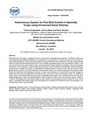 An ASABE Meeting Presentation
Paper Number: 152181748
Autonomous System for Pest Bird Control in Specialty
Crops using Unmanned Aerial Vehicles
Yiannis Ampatzidis, Joshua Ward and Omar Samara
Department of Physics and Engineering, California State University Bakersfield, 93311 Bakersfield,
CA, USA, e-mail: yampatzidis@csub.edu
Written for presentation at the
2015 ASABE Annual International Meeting
Sponsored by ASABE
New Orleans, Louisiana
July 26 – 29, 2015
(The ASABE disclaimer is in a table which will print at the bottom of this page.)
Abstract.
Pest birds have long been a significant source of crop loss for specialty crops growers. Traditional methods of
bird deterrence like netting are effective on small farms, but require far too much material and man power for
large scale applications. Audio and visual systems only provide short term deterrence. Avicides and pesticides
have too many environmental impacts and too much liability associated with it to be cost effective. Herein, a low
cost, autonomous bird control system using unmanned aerial vehicles (UAVs) is presented. This overall system
consists of: (i) bird detection using wireless ground sensor network (WGSN) and wearable devices (including
mobile phones, tablets); (ii) swarm of automated UAV-based systems for bird control; and (iii) a smart cloud-
based decision system. The UAV-based bird control system utilizes: (a) multirotor hexacopter to present a visual
threat; (b) combined with speakers producing a unique audio signature; (c) armed with a sprayer (fogger) to
irritate the birds and encourage them to leave the crop; and (d) a “smart control system-SCS”. It combines a
visual, audio, and chemical threat to pest birds, essentially becoming its own predatory species for long term
pest bird deterrence. When the WGNS detects a flock of birds in a field’s zone, the decision system creates a
“mission” and deploys the UAV-based system to pest, irritate and encourage the birds to leave the crop. In this
paper, a prototype UAV-based system was developed and evaluated in the field to prove the hypothesis. The
“bird detection event” was simulated.
Keywords. Specialty Crops, Unmanned Aerial Vehicles (UAVs), Methyl Anthranilate (MA), Bird Control, Ground
Sensor Network (GSN), Cloud Based Software (CBS), Arduino, Xbee Wireless Module, Integrated Pest
Management, Precision Agriculture, Bird Control
The authors are solely responsible for the content of this meeting presentation. The presentation does not necessarily reflect the official
position of the American Society of Agricultural and Biological Engineers (ASABE), and its printing and distribution does not constitute an
endorsement of views which may be expressed. Meeting presentations are not subject to the formal peer review process by ASABE editorial
committees; therefore, they are not to be presented as refereed publications. Citation of this work should state that it is from an ASABE
meeting paper. EXAMPLE: Author’s Last Name, Initials. 2013. Title of Presentation. ASABE Paper No. ---. St. Joseph, Mich.: ASABE. For
information about securing permission to reprint or reproduce a meeting presentation, please contact ASABE at rutter@asabe.org or 269-
932-7004 (2950 Niles Road, St. Joseph, MI 49085-9659 USA).
 