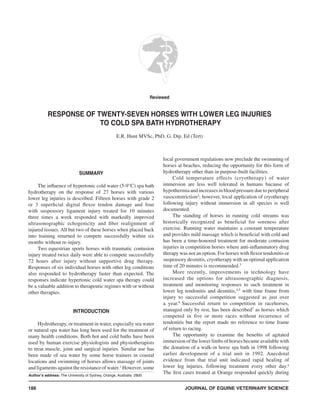 JOURNAL OF EQUINE VETERINARY SCIENCE188
SUMMARY
The influence of hypertonic cold water (5-9°C) spa bath
hydrotherapy on the response of 27 horses with various
lower leg injuries is described. Fifteen horses with grade 2
or 3 superficial digital flexor tendon damage and four
with suspensory ligament injury treated for 10 minutes
three times a week responded with markedly improved
ultrasonographic echogenicity and fiber realignment of
injured tissues. All but two of these horses when placed back
into training returned to compete successfully within six
months without re-injury.
Two equestrian sports horses with traumatic contusion
injury treated twice daily were able to compete successfully
72 hours after injury without supportive drug therapy.
Responses of six individual horses with other leg conditions
also responded to hydrotherapy faster than expected. The
responses indicate hypertonic cold water spa therapy could
be a valuable addition to therapeutic regimes with or without
other therapies.
INTRODUCTION
Hydrotherapy, or treatment in water, especially sea water
or natural spa water has long been used for the treatment of
many health conditions. Both hot and cold baths have been
used by human exercise physiologists and physiotherapists
to treat muscle, joint and surgical injuries. Similar use has
been made of sea water by some horse trainers in coastal
locations and swimming of horses allows massage of joints
and ligaments against the resistance of water.1
However, some
local government regulations now preclude the swimming of
horses at beaches, reducing the opportunity for this form of
hydrotherapy other than in purpose-built facilities.
Cold temperature effects (cryotherapy) of water
immersion are less well tolerated in humans bacause of
hypothermia and increases in blood pressure due to peripheral
vasoconstriction2
; however, local application of cryotherapy
following injury without immersion in all species is well
documented.
The standing of horses in running cold streams was
historically recognized as beneficial for soreness after
exercise. Running water maintains a constant temperature
and provides mild massage which is beneficial with cold and
has been a time-honored treatment for moderate contusion
injuries in competition horses where anti-inflammatory drug
therapy was not an option. For horses with flexor tendonitis or
suspensory desmitis, cryotherapy with an optimal application
time of 20 minutes is recommended.3
More recently, improvements in technology have
increased the options for ultrasonographic diagnosis,
treatment and monitoring responses to such treatment in
lower leg tendonitis and desmitis,4,5
with time frame from
injury to successful competition suggested as just over
a year.6
Successful return to competition in racehorses,
managed only by rest, has been described7
as horses which
competed in five or more races without recurrence of
tendonitis but the report made no reference to time frame
of return to racing.
The opportunity to examine the benefits of agitated
immersion of the lower limbs of horses became available with
the donation of a walk-in horse spa bath in 1998 following
earlier development of a trial unit in 1992. Anecdotal
evidence from that trial unit indicated rapid healing of
lower leg injuries, following treatment every other day.a
The first cases treated at Orange responded quickly during
Reviewed
RESPONSE OF TWENTY-SEVEN HORSES WITH LOWER LEG INJURIES
TO COLD SPA BATH HYDROTHERAPY
E.R. Hunt MVSc, PhD, G. Dip. Ed (Tert)
Author’s address: The University of Sydney, Orange, Australia 2800
 