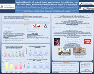 Cooking Meals More Frequently, Eating More Fruits and Vegetables, and Less
Fast-Foods among Students in Nutritional Sciences Majors than Non-majors
Brittney R. Taylor1, Benjamin T. Pope4, Alexandra M. Franklin1, Preston R. Harris1, Bobby Wyatt2, Amanda McDaniels1, Jill
Lewis1, Nobuko Hongu1,3
1The University of Arizona, Department of Nutritional Sciences, 2The University of Arizona, College of Social and Behavioral Sciences, 3The
University of Arizona, Cooperative Extension, College of Public Health, 4Epidemiology and Biostatistics
Background
• Research shows that cooking meals improves diet quality among young adults, who may also be students.
• There is limited evidence that undergraduate students in nutrition or dietetics programs cook more meals while they are
learning about foods and food impact on human health.
Objective
To examine the types and frequency of meal preparations among undergraduate students in the nutritional sciences department
and other departments in a University.
I. Survey
Participants: College students
• Nutritional Science majors (n=238), Non-Nutritional
Science majors (n=91)
11 Survey Questions:
Demographics, consumption of fruits, vegetables, and fast
food (ready-to-eat food), living situation, number of prepared
meals per week, and types of cooking techniques used
(cooking or simple meal preparation).
Cooking types:
1) Cooking: meal preparation activities such as washing,
chopping, mixing, roasting, and seasoning.
2) Preparing: using a microwave, or making a bowl of
cereal.
Environment change:
“I cook more now, living in the dorms - it was difficult to cook.”
“Instead of microwave, I make stuff now, on the stove.”
“I make a lot more of my food; I lived in the dorm freshman year (meal plan); I cook more now.”
Learning time management:
“Now, I make time to cook.”
“I have been more organized with making lunch, more efficient and economical.”
“I felt overwhelmed with managing time in college. I ate a lot of frozen or pre-prepared food before. Then I
learned how to organize myself better. I prefer cooking fresh food now.”
Learning about food in class:
“I get a little healthier every day as a result of learning.”
“Protein intake has changed since I was a freshman, because of a diabetes assignment Mary gave us.”
“I incorporate more fats. Freshman year I thought it just made you fat, but I use more olive oil and almond
butter into my meals.”
“I try to exclude processed foods and try to make foods from scratch instead of buying anything frozen, just
because I learned how much sodium it has.”
A change in financial situation:
“I have more money to spend on fruits and veggies.”
“I have to meal prep so I don’t spend money.”
“Now I don’t have a meal plan. Now if I want to eat out,
I have to spend my money from my paycheck.”
An increase in skills:
“I hardly knew how to cook as a freshman.”
“I learned some cooking skills in Sparks’s lab.”
“I roast fish more than when I was a freshman.”
“Now it’s [my cooking] more involved, more intricate.”
Conclusions
There were significant associations between Nutritional Science
majors compared to Non-Nutritional Science Majors in regards to
cooking meals, eating fruits and vegetables more often, and
consuming less fast food. Combined with evidence from the focus
groups, undergraduate students in nutrition or dietetics programs
cook more meals not only because they are learning about foods, but
also potentially due to professional development obtained from the
college experience, such as increased time management, cooking, and
budgeting skills.
UA Dorm Kitchen
Results
We asked about: cooking habits, factors affecting cooking habits, things that have changed with
cooking habits since freshman year, and why they have changed.
The following 5 themes of life changes were mentioned by the senior
Nutritional Science students in the focus groups:
10.1
10.5 10.8
11.3
7
8
9
10
11
12
Freshman (+/-
5.5)
Sophomores (+/-
6.5)
Juniors (+/- 4.7) Seniors (+/- 6.2)
Average Number of Nutrition Major’s Cooked Meals Per
Week by Grade Level
Common Student Apartment Kitchen
•Shared with over 140 people
•Long walk from dorm room
•No refrigerator
•No storage
•Limited appliances
•Shared with 2-5 people
•Short walk from bedroom
•Full-size refrigerator
•Lots of cabinet storage
•Potential for varied appliances
References
Thorpe, Maree G., et al. "Diet
quality in young adults and its
association with food-related
behaviours." Public health
nutrition 17.08 (2014): 1767-1775.
Contact
Brittney R. Taylor
britrochtay@email.arizona.edu
6
10.5 9.9
7.1
0
2
4
6
8
10
12
Dorm (+/- 5, n
= 59)
Aparment,
House, Condo,
Etc. (+/- 5.4,
n= 263)
With Parents,
Relatives, or
Spouse (+/-
5.2, n=54)
Other (+/- 8.5,
n=7)
Average Number of Cooked Meals per Week by
Living Situation
31% in Dorms 85%* 82%* 69%*
*in Apartment, House, Condo, Etc.
Statistics:
Descriptive statistics and multiple linear regression were
used to analyze data.
II. Focus Group
Participants: College students
• Senior Nutritional Science majors (n=27)
8 Focus Group Questions:
Cooking habits, factors affecting cooking habits, things that
have changed with cooking habits since freshman year, and
why they have changed.
Methods
2.5
2
2.4
1.8
3.1
3.5
0
2
4
F - NM F - NNM V - NM V - NNM FF - NM FF - NNM
Fruit (F) and Vegetable (V) Serving Consumption
per Day and Fast Food (FF) Consumption per
Week By Nutrition Majors (NM) and Non-
Nutrition Majors (NNM)
10.6
8
7
9.1
0
2
4
6
8
10
12
Cooked -
Nutrition
Major
Cooked - Non-
Nutrition
Major
Prepared -
Nutrition
Major
Prepared -
Non-Nutrition
Major
Number of Cooked and Prepared Meals per
Week by Major
 