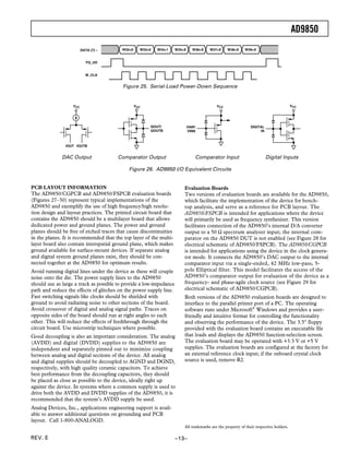 AD9850
                         DATA (7) –      W32=0     W33=0   W34=1     W35=X      W36=X   W37=X    W38=X     W39=X


                            FQ UD


                           W CLK


                                          Figure 25. Serial-Load Power-Down Sequence


                   VCC                           VCC                                       VCC                                          VCC




                                                       QOUT/                 VINP/                             DIGITAL
                                                       QOUTB                 VINN                                   IN



               IOUT IOUTB


              DAC Output               Comparator Output                         Comparator Input                        Digital Inputs

                                             Figure 26. AD9850 I/O Equivalent Circuits


PCB LAYOUT INFORMATION                                                   Evaluation Boards
The AD9850/CGPCB and AD9850/FSPCB evaluation boards                      Two versions of evaluation boards are available for the AD9850,
(Figures 27–30) represent typical implementations of the                 which facilitate the implementation of the device for bench-
AD9850 and exemplify the use of high frequency/high resolu-              top analysis, and serve as a reference for PCB layout. The
tion design and layout practices. The printed circuit board that         AD9850/FSPCB is intended for applications where the device
contains the AD9850 should be a multilayer board that allows             will primarily be used as frequency synthesizer. This version
dedicated power and ground planes. The power and ground                  facilitates connection of the AD9850’s internal D/A converter
planes should be free of etched traces that cause discontinuities        output to a 50 Ω spectrum analyzer input; the internal com-
in the planes. It is recommended that the top layer of the multi-        parator on the AD9850 DUT is not enabled (see Figure 28 for
layer board also contain interspatial ground plane, which makes          electrical schematic of AD9850/FSPCB). The AD9850/CGPCB
ground available for surface-mount devices. If separate analog           is intended for applications using the device in the clock genera-
and digital system ground planes exist, they should be con-              tor mode. It connects the AD9850’s DAC output to the internal
nected together at the AD9850 for optimum results.                       comparator input via a single-ended, 42 MHz low-pass, 5-
Avoid running digital lines under the device as these will couple        pole Elliptical filter. This model facilitates the access of the
noise onto the die. The power supply lines to the AD9850                 AD9850’s comparator output for evaluation of the device as a
should use as large a track as possible to provide a low-impedance       frequency- and phase-agile clock source (see Figure 29 for
path and reduce the effects of glitches on the power supply line.        electrical schematic of AD9850/CGPCB).
Fast switching signals like clocks should be shielded with               Both versions of the AD9850 evaluation boards are designed to
ground to avoid radiating noise to other sections of the board.          interface to the parallel printer port of a PC. The operating
Avoid crossover of digital and analog signal paths. Traces on            software runs under Microsoft® Windows and provides a user-
opposite sides of the board should run at right angles to each           friendly and intuitive format for controlling the functionality
other. This will reduce the effects of feedthrough through the           and observing the performance of the device. The 3.5" floppy
circuit board. Use microstrip techniques where possible.                 provided with the evaluation board contains an executable file
Good decoupling is also an important consideration. The analog           that loads and displays the AD9850 function-selection screen.
(AVDD) and digital (DVDD) supplies to the AD9850 are                     The evaluation board may be operated with +3.3 V or +5 V
independent and separately pinned out to minimize coupling               supplies. The evaluation boards are configured at the factory for
between analog and digital sections of the device. All analog            an external reference clock input; if the onboard crystal clock
and digital supplies should be decoupled to AGND and DGND,               source is used, remove R2.
respectively, with high quality ceramic capacitors. To achieve
best performance from the decoupling capacitors, they should
be placed as close as possible to the device, ideally right up
against the device. In systems where a common supply is used to
drive both the AVDD and DVDD supplies of the AD9850, it is
recommended that the system’s AVDD supply be used.
Analog Devices, Inc., applications engineering support is avail-
able to answer additional questions on grounding and PCB
layout. Call 1-800-ANALOGD.
                                                                         All trademarks are the property of their respective holders.

REV. E                                                               –13–
 