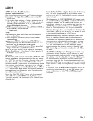 AD9850
AD9850 Evaluation Board Instructions                                  Locate the “CLOCK” box and place the cursor in the frequency
Required hardware/software:                                           box. Type in the clock frequency (in MHz) that you will be
IBM compatible computer operating in a Windows environment            applying to the AD9850. Click the LOAD button or press enter
Printer port, 3.5" floppy drive and Centronics compatible             on the keyboard.
  printer cable.                                                      Move the cursor to the OUTPUT FREQUENCY box and type in
XTAL clock or signal generator—if using a signal generator, dc        the desired output frequency (in MHz). Click the “LOAD” button
  offset the signal to one-half the supply voltage and apply at       or press the enter key. The BUS MONITOR section of the
  least 3 V p-p signal across the 50 Ω (R2) input resistor.           control panel will show the 32-bit word that was loaded into the
  Remove R2 for high Z clock input.                                   AD9850. Upon completion of this step, the AD9850 output
AD9850 evaluation board software disk and AD9850/FSPCB or             should be active and outputting your frequency information.
  AD9850/CGPCB evaluation board.
+5 V voltage supply                                                   Changing the output phase is accomplished by clicking on the
                                                                      “down arrow” in the OUTPUT PHASE DELAY box to make
Setup:                                                                a selection and then clicking the LOAD button.
Copy the contents of the AD9850 disk onto your hard drive
  (there are three files).                                            Other operational modes (Frequency Sweeping, Sleep, Serial
Connect the printer cable from computer to the AD9850                 Input) are available to the user via keyboard/mouse control.
  evaluation board.                                                   The AD9850/FSPCB provides access into and out of the on-chip
Apply power to AD9850 evaluation board. The AD9850 is                 comparator via test point pairs (each pair has an active input and a
  powered separately from the connector marked “DUT +V.”              ground connection). The two active inputs are labeled TP1 and
The AD9850 may be powered with 3.3 V to +5 V.                         TP2. The unmarked hole next to each labeled test point is a
Connect external 50 ohm clock or remove R2 and apply a high           ground connection. The two active outputs are labeled TP5 and
  Z input clock such as a crystal “can” oscillator.                   TP6. Unmarked ground connections are adjacent to each of these
Locate the file called 9850REV2.EXE and execute that program.         test points.
Monitor should display a “control panel” to allow operation of
                                                                      The AD9850/CGPCB provides BNC inputs and outputs associ-
  the AD9850 evaluation board.
                                                                      ated with the on-chip comparator and the onboard, 5th order,
Operation:                                                            200 ohm input/output Z, elliptic 45 MHz low-pass filter. Jumper-
On the control panel, locate the box called “COMPUTER I/O.”           ing (soldering a wire) E1 to E2, E3 to E4, and E5 to E6 connects
Point to and click the selection marked LPT1 and then point to        the onboard filter and the midpoint switching voltage to the
the “TEST” box and click. A message will appear telling you if        comparator. Users may elect to insert their own filter and com-
your choice of output ports is correct. Choose other ports as         parator threshold voltage by removing the jumpers and inserting
necessary to achieve a correct setting. If you have trouble getting   a filter between J7 and J6 and then providing a threshold voltage
your computer to recognize any printer port, try the following:       at E1.
connect three 2K pull-up resistors from Pins 9, 8 and 7 of U3 to
                                                                      If you choose to use the XTAL socket to supply the clock to the
+5 V. This will assist “weak” printer port outputs in driving the
                                                                      AD9850, you must remove R2 (a 50 ohm chip resistor). The
heavy capacitance load of the printer cable. If troubles persist,
                                                                      crystal oscillator must be either TTL or CMOS (preferably)
try a different printer cable.
                                                                      compatible.
Locate the “MASTER RESET” button with the mouse and
click it. This will reset the AD9850 to 0 Hz, 0 degrees phase.
The output should be a dc voltage equal to the full-scale output
of the AD9850.




                                                                   –14–                                                           REV. E
 