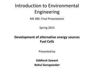 Introduction to Environmental
Engineering
ME 485: Final Presentation
Spring 2015
Development of alternative energy sources
Fuel Cells
Presented by
Siddhesh Sawant
Rahul Goregaonkar
 