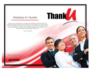 Kimberly A I Hunter
Thank you for volunteering to complete the Henderson proposal while I had
multiple proposals shipping in the same week. Your Integrity to be a team player
and do the right thing is always at the fore-front of your decision making. You are
truly an example for our group as you display Integrity as a consistent act of
responsibility and team building. Thank You!
Lisa C Woodroof
Date: November 20, 2014
 