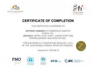 CERTIFICATE OF COMPLETION
THIS CERTIFICATE IS AWARDED TO
ANTHONY OGWARO OF COMMERCIAL BANK OF
AFRICA LTD
JOB ROLE: ENTRY LEVEL STAFF, JUNIOR STAFF AND
INTERNS (BRANCH AND HEAD OFFICE)
FOR SUCCESSFULLY COMPLETING MODULES: I,III,VI,
OF THE SUSTAINABLE FINANCE INITIATIVE COURSES.
Awarded on: 2016-08-16
Powered by TCPDF (www.tcpdf.org)
 