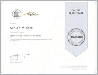 EDUCA
T
ION FOR EVE
R
YONE
CO
U
R
S
E
C E R T I F
I
C
A
TE
COURSE
CERTIFICATE
01/03/2017
Ashish Mishra
Cybersecurity and Its Ten Domains
an online non-credit course authorized by University System of Georgia and offered
through Coursera
has successfully completed
Dr. Humayun Zafar
Department of Information Systems
University System of Georgia
Verify at coursera.org/verify/UA6XNEULQHRJ
Coursera has confirmed the identity of this individual and
their participation in the course.
 