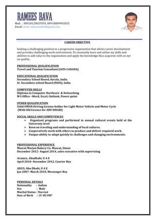 CAREER OBJECTIVE
Seeking a challenging position in a progressive organization that allows career development
and provides challenging work environment. To constantly learn and utilize my skills and
abilities to add value to the organization and apply the knowledge thus acquired, with an eye
on quality..
PROFESSIONAL QUALIFICATION
Travel and Tourism Consultant (IATA CANADA)
EDUCATIONAL QUALIFICATION
Secondary School Board, Kerala, India
Sr. Secondary school Board (NIOS), India
COMPUTER SKILLS
Diploma in Computer Hardware & Networking
M S Office –Word, Excel, Outlook, Power-point
OTHER QUALIFICATION
Valid OMAN Driving License holder for Light Motor Vehicle and Motor Cycle
(With Old Licence for ABU DHABI)
SOCIAL SKILLS AND COMPETENCES
 Organized programs and performed in annual cultural events held at the
University level
 Keen on traveling and understanding of local cultures.
 Cooperatively work with others to produce and deliver required work.
 Unique ability to adapt quickly to challenges and changing environments.
PROFESSIONAL EXPERIENCE
Muscat Marjan Bakery Co. Muscat, Oman
December 2012- August 2014, sales executive with supervising
Aramex, Abudhabi, U A E
April 2010- November 2012, Courier Boy
ADCO, Abu Dhabi, U A E
Jan 2007- March 2010, Messenger Boy
PERSONAL DETAILS
Nationality : Indian
Sex : Male
Marital Status : Married
Date of Birth : 15/ 05/1987
Mob : 00918129037059, 00918089992055
Email: mufi rameesadnh@gmail.com
 