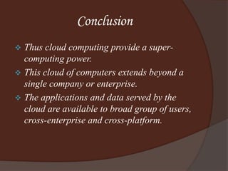 Conclusion
 Thus cloud computing provide a super-
computing power.
 This cloud of computers extends beyond a
single company or enterprise.
 The applications and data served by the
cloud are available to broad group of users,
cross-enterprise and cross-platform.
 