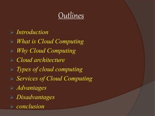 Outlines
 Introduction
 What is Cloud Computing
 Why Cloud Computing
 Cloud architecture
 Types of cloud computing
 Services of Cloud Computing
 Advantages
 Disadvantages
 conclusion
 