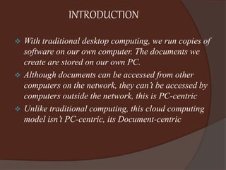 INTRODUCTION
 With traditional desktop computing, we run copies of
software on our own computer. The documents we
create are stored on our own PC.
 Although documents can be accessed from other
computers on the network, they can’t be accessed by
computers outside the network, this is PC-centric
 Unlike traditional computing, this cloud computing
model isn’t PC-centric, its Document-centric
 