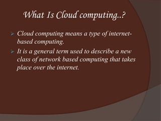 What Is Cloud computing..?
 Cloud computing means a type of internet-
based computing.
 It is a general term used to describe a new
class of network based computing that takes
place over the internet.
 