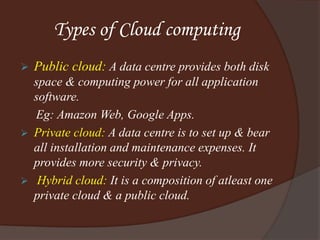 Types of Cloud computing
 Public cloud: A data centre provides both disk
space & computing power for all application
software.
Eg: Amazon Web, Google Apps.
 Private cloud: A data centre is to set up & bear
all installation and maintenance expenses. It
provides more security & privacy.
 Hybrid cloud: It is a composition of atleast one
private cloud & a public cloud.
 