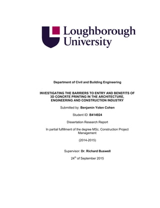 Department of Civil and Building Engineering
INVESTIGATING THE BARRIERS TO ENTRY AND BENEFITS OF
3D CONCRTE PRINTING IN THE ARCHITECTURE,
ENGINEERING AND CONSTRUCTION INDUSTRY
Submitted by: Benjamin Yolen Cohen
Student ID: B414924
Dissertation Research Report
In partial fulfillment of the degree MSc. Construction Project
Management
(2014-2015)
Supervisor: Dr. Richard Buswell
24th
of September 2015
 