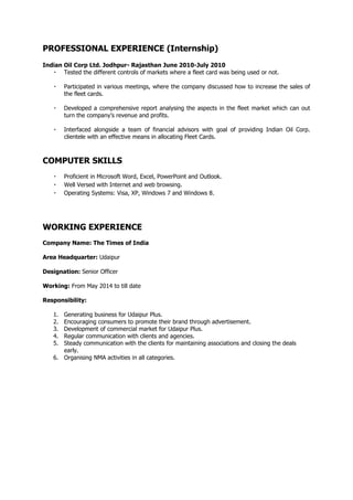 PROFESSIONAL EXPERIENCE (Internship)
Indian Oil Corp Ltd. Jodhpur- Rajasthan June 2010-July 2010
Tested the different controls of markets where a fleet card was being used or not.
Participated in various meetings, where the company discussed how to increase the sales of
the fleet cards.
Developed a comprehensive report analysing the aspects in the fleet market which can out
turn the company’s revenue and profits.
Interfaced alongside a team of financial advisors with goal of providing Indian Oil Corp.
clientele with an effective means in allocating Fleet Cards.
COMPUTER SKILLS
Proficient in Microsoft Word, Excel, PowerPoint and Outlook.
Well Versed with Internet and web browsing.
Operating Systems: Visa, XP, Windows 7 and Windows 8.
WORKING EXPERIENCE
Company Name: The Times of India
Area Headquarter: Udaipur
Designation: Senior Officer
Working: From May 2014 to till date
Responsibility:
1. Generating business for Udaipur Plus.
2. Encouraging consumers to promote their brand through advertisement.
3. Development of commercial market for Udaipur Plus.
4. Regular communication with clients and agencies.
5. Steady communication with the clients for maintaining associations and closing the deals
early.
6. Organising NMA activities in all categories.
 