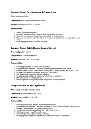 Company Name: Facts Computer Software House
Area: Headquarter Dubai
Designation: Asst. Business Development Manager
Working: From February 2014 to April 2014
Responsibility:
1. Scaling the client requirement.
2. Enchasing knowledge of the customer about the company’s product.
3. Observing and assessing the activities and products of the competitor.
4. Steady communication with the clients for maintaining associations and closing the deals
early.
5. Encouraging consumers to increase the sales.
Company Name: Dainik Bhaskar Corporation Ltd.
Area Headquarter: Jodhpur
Designation: Sr. Executive (Ad Sales)
Working: From March 2012 to Jan 2014
Responsibility:
1. Generating sales from all kind of business sectors.
2. Giving knowledge about the Company's advertising rates and deals to the clients.
3. Reviews market analyses to determine customer needs, price schedules, and discount rates.
4. Participating in various promotional activities of the company.
5. Coordinating and managing marketing activities.
6. Developing relationships with customers for business development.
7. Motivating clients and the sales force.
8. Monitoring and evaluating the activities and products of the competition.
Company Name: SN Aqua System Inc.
Area: Headquarter Jodhpur (North- West)
Designation: Business Development Officer
Working: From Jan 2011 to Feb 2012
Responsibility:
1. Generating sales report, bargain report and pending report.
2. Giving knowledge about the Company's product R.O., ETP (Effluent Treatment Plant) and STP
(Sewage Treatment Plant) to the industrialists/clients.
3. To follow the secondary as well as primary sales in the territory.
4. Collecting secondary report from salesman.
5. Coordinating and managing marketing activities.
6. Developing relationships with industrialist/ customer for business development.
 