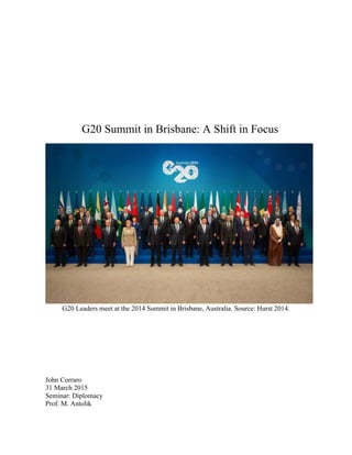 
	
  
	
  
	
  
	
  
	
  
	
  
	
  
	
  
	
  
G20 Summit in Brisbane: A Shift in Focus
	
  
	
  
G20 Leaders meet at the 2014 Summit in Brisbane, Australia. Source: Hurst 2014.
John Corraro
31 March 2015
Seminar: Diplomacy
Prof. M. Antolik
 