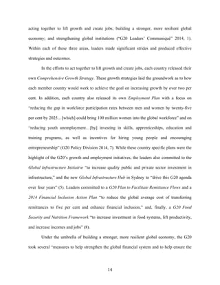 14	
  
acting together to lift growth and create jobs; building a stronger, more resilient global
economy; and strengthening global institutions (“G20 Leaders’ Communiqué” 2014, 1).
Within each of these three areas, leaders made significant strides and produced effective
strategies and outcomes.
In the efforts to act together to lift growth and create jobs, each country released their
own Comprehensive Growth Strategy. These growth strategies laid the groundwork as to how
each member country would work to achieve the goal on increasing growth by over two per
cent. In addition, each country also released its own Employment Plan with a focus on
“reducing the gap in workforce participation rates between men and women by twenty-five
per cent by 2025…[which] could bring 100 million women into the global workforce” and on
“reducing youth unemployment…[by] investing in skills, apprenticeships, education and
training programs, as well as incentives for hiring young people and encouraging
entrepreneurship” (G20 Policy Division 2014, 7). While these country specific plans were the
highlight of the G20’s growth and employment initiatives, the leaders also committed to the
Global Infrastructure Initiative “to increase quality public and private sector investment in
infrastructure,” and the new Global Infrastructure Hub in Sydney to “drive this G20 agenda
over four years” (5). Leaders committed to a G20 Plan to Facilitate Remittance Flows and a
2014 Financial Inclusion Action Plan “to reduce the global average cost of transferring
remittances to five per cent and enhance financial inclusion,” and, finally, a G20 Food
Security and Nutrition Framework “to increase investment in food systems, lift productivity,
and increase incomes and jobs” (8).
Under the umbrella of building a stronger, more resilient global economy, the G20
took several “measures to help strengthen the global financial system and to help ensure the
 
