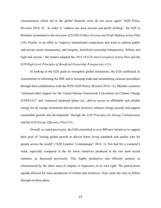 15	
  
circumstances which led to the global financial crisis do not occur again” (G20 Policy
Division 2014, 9). In order to “address tax base erosion and profit shifting,” the G20 in
Brisbane committed to the two-year G20-OECD Base Erosion and Profit Shifting Action Plan
(10). Finally, in an effort to “improve international cooperation and work to address public
and private sector transparency and integrity, beneficial ownership transparency, bribery and
high-risk sectors,” the leaders adopted the 2015-16 G20 Anti-Corruption Action Plan and the
G20 High-Level Principles of Beneficial Ownership Transparency (11).
In looking at the G20 goals to strengthen global institutions, the G20 reaffirmed its
commitment to reforming the IMF and to boosting trade and streamlining customs procedures
through their collaboration with the WTO (G20 Policy Division 2014, 12). Member countries
“reiterated their support for the United Nations Framework Convention on Climate Change
(UNFCCC)” and “endorsed landmark [plans to]…deliver access to affordable and reliable
energy for all, energy institutions that are more inclusive, enhance energy security and support
sustainable growth and development” through the G20 Principles for Energy Collaboration
and the G20 Energy Efficiency Plan (13).
Overall, as stated previously, the G20 committed to over 800 new initiatives to support
their goal of “raising global growth to deliver better living standards and quality jobs for
people across the world” (“G20 Leaders’ Communiqué” 2014, 1). Not bad for a weekend’s
work, especially compared to the far fewer initiatives produced at the two most recent
summits, as discussed previously. This highly productive and efficient summit, as
characterized by the sheer mass of outputs, is impressive in its own right. The paired down
agenda allowed for mass production of reform and initiatives. Now came the time to follow
through on these plans.
 