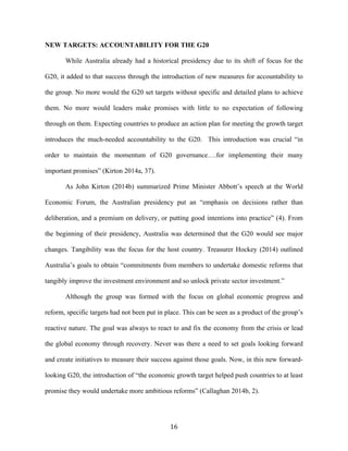16	
  
NEW TARGETS: ACCOUNTABILITY FOR THE G20
While Australia already had a historical presidency due to its shift of focus for the
G20, it added to that success through the introduction of new measures for accountability to
the group. No more would the G20 set targets without specific and detailed plans to achieve
them. No more would leaders make promises with little to no expectation of following
through on them. Expecting countries to produce an action plan for meeting the growth target
introduces the much-needed accountability to the G20. This introduction was crucial “in
order to maintain the momentum of G20 governance….for implementing their many
important promises” (Kirton 2014a, 37).
As John Kirton (2014b) summarized Prime Minister Abbott’s speech at the World
Economic Forum, the Australian presidency put an “emphasis on decisions rather than
deliberation, and a premium on delivery, or putting good intentions into practice” (4). From
the beginning of their presidency, Australia was determined that the G20 would see major
changes. Tangibility was the focus for the host country. Treasurer Hockey (2014) outlined
Australia’s goals to obtain “commitments from members to undertake domestic reforms that
tangibly improve the investment environment and so unlock private sector investment.”
Although the group was formed with the focus on global economic progress and
reform, specific targets had not been put in place. This can be seen as a product of the group’s
reactive nature. The goal was always to react to and fix the economy from the crisis or lead
the global economy through recovery. Never was there a need to set goals looking forward
and create initiatives to measure their success against those goals. Now, in this new forward-
looking G20, the introduction of “the economic growth target helped push countries to at least
promise they would undertake more ambitious reforms” (Callaghan 2014b, 2).
 