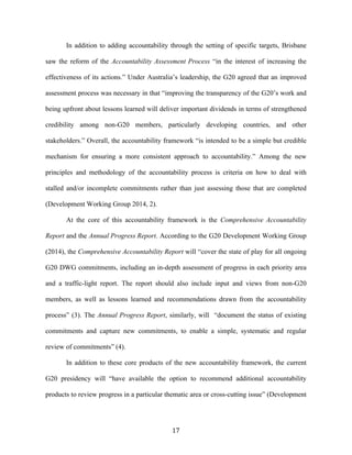 17	
  
In addition to adding accountability through the setting of specific targets, Brisbane
saw the reform of the Accountability Assessment Process “in the interest of increasing the
effectiveness of its actions.” Under Australia’s leadership, the G20 agreed that an improved
assessment process was necessary in that “improving the transparency of the G20’s work and
being upfront about lessons learned will deliver important dividends in terms of strengthened
credibility among non-G20 members, particularly developing countries, and other
stakeholders.” Overall, the accountability framework “is intended to be a simple but credible
mechanism for ensuring a more consistent approach to accountability.” Among the new
principles and methodology of the accountability process is criteria on how to deal with
stalled and/or incomplete commitments rather than just assessing those that are completed
(Development Working Group 2014, 2).
At the core of this accountability framework is the Comprehensive Accountability
Report and the Annual Progress Report. According to the G20 Development Working Group
(2014), the Comprehensive Accountability Report will “cover the state of play for all ongoing
G20 DWG commitments, including an in-depth assessment of progress in each priority area
and a traffic-light report. The report should also include input and views from non-G20
members, as well as lessons learned and recommendations drawn from the accountability
process” (3). The Annual Progress Report, similarly, will “document the status of existing
commitments and capture new commitments, to enable a simple, systematic and regular
review of commitments” (4).
In addition to these core products of the new accountability framework, the current
G20 presidency will “have available the option to recommend additional accountability
products to review progress in a particular thematic area or cross-cutting issue” (Development
 