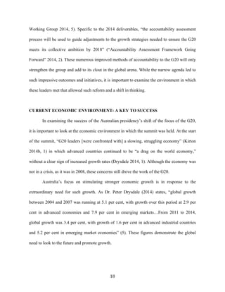 18	
  
Working Group 2014, 5). Specific to the 2014 deliverables, “the accountability assessment
process will be used to guide adjustments to the growth strategies needed to ensure the G20
meets its collective ambition by 2018” (“Accountability Assessment Framework Going
Forward” 2014, 2). These numerous improved methods of accountability to the G20 will only
strengthen the group and add to its clout in the global arena. While the narrow agenda led to
such impressive outcomes and initiatives, it is important to examine the environment in which
these leaders met that allowed such reform and a shift in thinking.
CURRENT ECONOMIC ENVIRONMENT: A KEY TO SUCCESS
In examining the success of the Australian presidency’s shift of the focus of the G20,
it is important to look at the economic environment in which the summit was held. At the start
of the summit, “G20 leaders [were confronted with] a slowing, struggling economy” (Kirton
2014b, 1) in which advanced countries continued to be “a drag on the world economy,”
without a clear sign of increased growth rates (Drysdale 2014, 1). Although the economy was
not in a crisis, as it was in 2008, these concerns still drove the work of the G20.
Australia’s focus on stimulating stronger economic growth is in response to the
extraordinary need for such growth. As Dr. Peter Drysdale (2014) states, “global growth
between 2004 and 2007 was running at 5.1 per cent, with growth over this period at 2.9 per
cent in advanced economies and 7.9 per cent in emerging markets…From 2011 to 2014,
global growth was 3.4 per cent, with growth of 1.6 per cent in advanced industrial countries
and 5.2 per cent in emerging market economies” (5). These figures demonstrate the global
need to look to the future and promote growth.
 