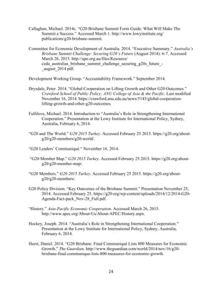 24	
  
Callaghan, Michael. 2014c. “G20 Brisbane Summit Form Guide: What Will Make The
Summit a Success.” Accessed March 1. http://www.lowyinstitute.org/
publications/g20-brisbane-summit.
Committee for Economic Development of Australia. 2014. “Executive Summary.” Australia’s
Brisbane Summit Challenge: Securing G20’s Future (August 2014): 6-7. Accessed
March 26, 2015. http://apo.org.au/files/Resource/
ceda_australias_brisbane_summit_challenge_securing_g20s_future_-
_august_2014.pdf.
Development Working Group. “Accountability Framework.” September 2014.
Drysdale, Peter. 2014. “Global Cooperation on Lifting Growth and Other G20 Outcomes.”
Crawford School of Public Policy; ANU College of Asia & the Pacific. Last modified
November 16, 2014. https://crawford.anu.edu.au/news/5143/global-cooperation-
lifting-growth-and-other-g20-outcomes.
Fullilove, Michael. 2014. Introduction to “Australia’s Role in Strengthening International
Cooperation.” Presentation at the Lowy Institute for International Policy, Sydney,
Australia, February 6, 2014.
“G20 and The World.” G20 2015 Turkey. Accessed February 25 2015. https://g20.org/about-
g20/g20-members/g20-world/.
“G20 Leaders’ Communiqué.“ November 16, 2014.
“G20 Member Map.” G20 2015 Turkey. Accessed February 25 2015. https://g20.org/about-
g20/g20-member-map/.
“G20 Members.” G20 2015 Turkey. Accessed February 25 2015. https://g20.org/about-
g20/g20-members/.
G20 Policy Division. “Key Outcomes of the Brisbane Summit.” Presentation November 25,
2014. Accessed February 25. https://g20.org/wp-content/uploads/2014/12/2014-G20-
Agenda-Fact-pack_Nov-28_Full.pdf.
“History.” Asia-Pacific Economic Cooperation. Accessed March 26, 2015.
http://www.apec.org/About-Us/About-APEC/History.aspx.
Hockey, Joseph. 2014. “Australia’s Role in Strengthening International Cooperation.”
Presentation at the Lowy Institute for International Policy, Sydney, Australia,
February 6, 2014.
Hurst, Daniel. 2014. “G20 Brisbane: Final Communiqué Lists 800 Measures for Economic
Growth.” The Guardian. http://www.theguardian.com/world/2014/nov/16/g20-
brisbane-final-communique-lists-800-measures-for-economic-growth.
 