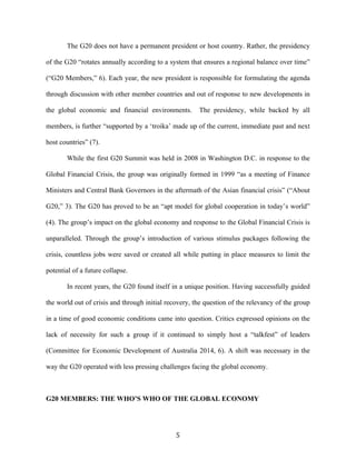 5	
  
The G20 does not have a permanent president or host country. Rather, the presidency
of the G20 “rotates annually according to a system that ensures a regional balance over time”
(“G20 Members,” 6). Each year, the new president is responsible for formulating the agenda
through discussion with other member countries and out of response to new developments in
the global economic and financial environments. The presidency, while backed by all
members, is further “supported by a ‘troika’ made up of the current, immediate past and next
host countries” (7).
While the first G20 Summit was held in 2008 in Washington D.C. in response to the
Global Financial Crisis, the group was originally formed in 1999 “as a meeting of Finance
Ministers and Central Bank Governors in the aftermath of the Asian financial crisis” (“About
G20,” 3). The G20 has proved to be an “apt model for global cooperation in today’s world”
(4). The group’s impact on the global economy and response to the Global Financial Crisis is
unparalleled. Through the group’s introduction of various stimulus packages following the
crisis, countless jobs were saved or created all while putting in place measures to limit the
potential of a future collapse.
In recent years, the G20 found itself in a unique position. Having successfully guided
the world out of crisis and through initial recovery, the question of the relevancy of the group
in a time of good economic conditions came into question. Critics expressed opinions on the
lack of necessity for such a group if it continued to simply host a “talkfest” of leaders
(Committee for Economic Development of Australia 2014, 6). A shift was necessary in the
way the G20 operated with less pressing challenges facing the global economy.
G20 MEMBERS: THE WHO’S WHO OF THE GLOBAL ECONOMY
 