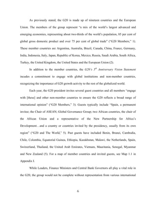 6	
  
As previously stated, the G20 is made up of nineteen countries and the European
Union. The members of the group represent “a mix of the world’s largest advanced and
emerging economies, representing about two-thirds of the world’s population, 85 per cent of
global gross domestic product and over 75 per cent of global trade” (“G20 Members,” 1).
These member countries are Argentina, Australia, Brazil, Canada, China, France, Germany,
India, Indonesia, Italy, Japan, Republic of Korea, Mexico, Russia, Saudi Arabia, South Africa,
Turkey, the United Kingdom, the United States and the European Union (2).
In addition to the member countries, the G20’s 5th
Anniversary Vision Statement
incudes a commitment to engage with global institutions and non-member countries,
recognizing the importance of G20 growth activity to the rest of the globalized world.
Each year, the G20 president invites several guest countries and all members “engage
with [these] and other non-member countries to ensure the G20 reflects a broad range of
international opinion” (“G20 Members,” 3). Guests typically include “Spain, a permanent
invitee; the Chair of ASEAN; Global Governance Group; two African countries, the chair of
the African Union and a representative of the New Partnership for Africa’s
Development…and a country or countries invited by the presidency, usually from its own
region” (“G20 and The World,” 5). Past guests have included Benin, Brunei, Cambodia,
Chile, Colombia, Equatorial Guinea, Ethiopia, Kazakhstan, Malawi, the Netherlands, Spain,
Switzerland, Thailand, the United Arab Emirates, Vietnam, Mauritania, Senegal, Myanmar
and New Zealand (5). For a map of member countries and invited guests, see Map 1.1 in
Appendix I.
While Leaders, Finance Ministers and Central Bank Governors all play a vital role in
the G20, the group would not be complete without representation from various international
 