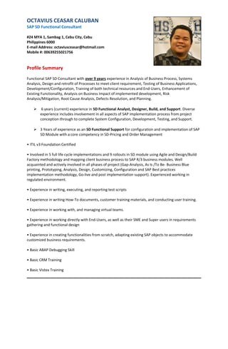 OCTAVIUS CEASAR CALUBAN
SAP SD Functional Consultant
#24 MYA 1, Sambag 1, Cebu City, Cebu
Philippines 6000
E-mail Address: octaviusceasar@hotmail.com
Mobile #: 00639255021756
Profile Summary
Functional SAP SD Consultant with over 9 years experience in Analysis of Business Process, Systems
Analysis, Design and retrofit of Processes to meet client requirement, Testing of Business Applications,
Development/Configuration, Training of both technical resources and End-Users, Enhancement of
Existing Functionality, Analysis on Business Impact of implemented development, Risk
Analysis/Mitigation, Root Cause Analysis, Defects Resolution, and Planning.
 6 years (current) experience in SD Functional Analyst, Designer, Build, and Support. Diverse
experience includes involvement in all aspects of SAP implementation process from project
conception through to complete System Configuration, Development, Testing, and Support.
 3 Years of experience as an SD Functional Support for configuration and implementation of SAP
SD Module with a core competency in SD-Pricing and Order Management
• ITIL v3 Foundation Certified
• Involved in 5 full life cycle implementations and 9 rollouts in SD module using Agile and Design/Build
Factory methodology and mapping client business process to SAP R/3 business modules. Well
acquainted and actively involved in all phases of project (Gap-Analysis, As Is /To Be- Business Blue
printing, Prototyping, Analysis, Design, Customizing, Configuration and SAP Best practices
implementation methodology, Go-live and post implementation support). Experienced working in
regulated environment.
• Experience in writing, executing, and reporting test scripts
• Experience in writing How-To documents, customer training materials, and conducting user training.
• Experience in working with, and managing virtual teams.
• Experience in working directly with End-Users, as well as their SME and Super users in requirements
gathering and functional design
• Experience in creating functionalities from scratch, adapting existing SAP objects to accommodate
customized business requirements.
• Basic ABAP Debugging Skill
• Basic CRM Training
• Basic Vistex Training
 