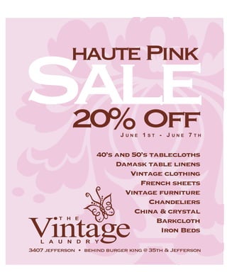 Sale        haute Pink

             20% Off        J         1        -J         7
                                UNE       ST        UNE       TH



                     40’s and 50’s tablecloths
                          Damask table linens
                             Vintage clothing
                                French sheets
                            Vintage furniture
                                   Chandeliers
                               China & crystal
         THE
                                     Barkcloth
Vintage                               Iron Beds
   LAUNDRY
3407 jefferson • behind burger king @ 35th & Jefferson
 