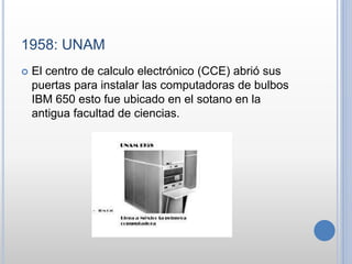 1958: UNAM
El centro de calculo electrónico (CCE) abrió sus
puertas para instalar las computadoras de bulbos
IBM 650 esto fue ubicado en el sotano en la
antigua facultad de ciencias.