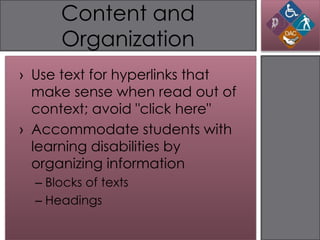 Content and
      Organization
› Use text for hyperlinks that
  make sense when read out of
  context; avoid "click here"
› Accommodate students with
  learning disabilities by
  organizing information
  – Blocks of texts
  – Headings
 