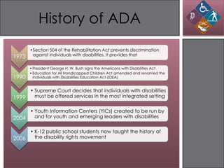 History of ADA
       •Section 504 of the Rehabilitation Act prevents discrimination
1973    against individuals with disabilities. It provides that


       • President George H. W. Bush signs the Americans with Disabilities Act
       • Education for All Handicapped Children Act amended and renamed the
1990     Individuals with Disabilities Education Act (IDEA)


     • Supreme Court decides that individuals with disabilities
1999   must be offered services in the most integrated setting


     • Youth Information Centers (YICs) created to be run by
2004   and for youth and emerging leaders with disabilities


     • K-12 public school students now taught the history of
2006   the disability rights movement
 