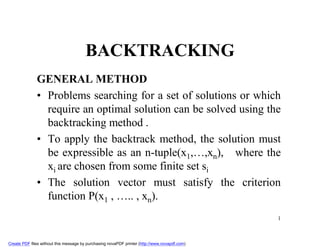 BACKTRACKING
              GENERAL METHOD
              • Problems searching for a set of solutions or which
                require an optimal solution can be solved using the
                backtracking method .
              • To apply the backtrack method, the solution must
                be expressible as an n-tuple(x1,…,xn), where the
                xi are chosen from some finite set si
              • The solution vector must satisfy the criterion
                function P(x1 , ….. , xn).
                                                                                               1



Create PDF files without this message by purchasing novaPDF printer (http://www.novapdf.com)
 