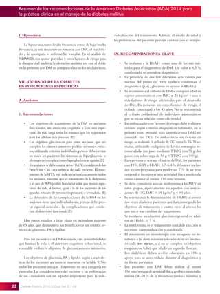 22
Resumen de las recomendaciones de la American Diabetes Association (ADA) 2014 para
la práctica clínica en el manejo de la diabetes mellitus
Diabetes Práctica 2014;05(Supl Extr 2):1-24.
I. Hipoacusia
La hipoacusia,tanto de alta frecuencia como de baja/media
frecuencia,es más frecuente en personas con DM,tal vez debi-
do a la neuropatía o enfermedad vascular. En el análisis de
NHANES, tras ajustar por edad y otros factores de riesgo para
la discapacidad auditiva, la alteración auditiva era casi el doble
en las personas con DM en comparación con los no diabéticos.
VIII. CUIDADO DE LA DIABETES
EN POBLACIONES ESPECÍFICAS
A. Ancianos
1. Recomendaciones
•	 Los objetivos de tratamiento de la DM en ancianos
funcionales, sin alteración cognitiva y con una espe-
ranza de vida larga serán los mismos que los requeridos
para los adultos más jóvenes. (E)
•	 Los objetivos glucémicos para otros ancianos que no
cumplen los criterios anteriores podrían ser menos estric-
tos,utilizando criterios individuales,pero se deben evitar
en todos los pacientes los síntomas de hiperglucemia o
el riesgo de complicaciones hiperglucémicas agudas.(E)
•	 En ancianos se deben tratar otros FRCV,considerando los
beneficios y las características de cada paciente. El trata-
miento de la HTA está indicado en prácticamente todos
los ancianos,mientras que el tratamiento de la dislipemia
y el uso de AAS podría beneficiar a los que tienen espe-
ranza de vida, al menos, igual a la de los pacientes de los
grandes estudios de prevención primaria o secundaria.(E)
•	 La detección de las complicaciones de la DM en los
ancianos tiene que individualizarse,pero se debe pres-
tar especial atención a las complicaciones que condu-
cen al deterioro funcional. (E)
Hay pocos estudios a largo plazo en individuos mayores
de 65 años que demuestren los beneficios de un control es-
tricto de glucemia, PA y lípidos.
Para los pacientes con DM avanzada,con comorbilidades
que limitan la vida o el deterioro cognitivo o funcional, es
razonable establecer objetivos de glucemia menos intensivos.
Los objetivos de glucemia, PA y lípidos según caracterís-
ticas de los pacientes ancianos se muestran en la tabla 9. No
todos los pacientes encajan claramente en una categoría en
particular. Las consideraciones del paciente y las preferencias
de sus cuidadores son un aspecto importante para la indi-
vidualización del tratamiento. Además, el estado de salud y
las preferencias del paciente pueden cambiar con el tiempo.
IX. RECOMENDACIONES CLAVE
•	 Se reafirma a la HbA1c como uno de los tres mé-
todos para el diagnostico de DM. Un valor ≥ 6,5 %,
confirmado, se considera diagnóstico.
•	 La presencia de dos test diferentes con valores por
encima del punto de corte también confirman el
diagnóstico (p. ej., glucemia en ayunas + HbA1c).
•	 Se recomienda el cribado de DM a cualquier edad en
sujetos asintomáticos con IMC ≥ 25 kg/m2
y uno o
más factores de riesgo adicionales para el desarrollo
de DM. En personas sin estos factores de riesgo, el
cribado comenzará a los 45 años. No se recomienda
el cribado poblacional de individuos asintomáticos
por su escasa relación coste-efectividad.
•	 En embarazadas con factores de riesgo,debe realizarse
cribado según criterios diagnósticos habituales, en la
primera visita prenatal, para identificar una DM2 no
conocida (no DG). En embarazadas sin factores de
riesgo,se realizará el cribado de DG entre la 24-28 se-
manas, utilizando cualquiera de las dos estrategias re-
comendadas (un paso: medianteTTOG con 75 g; dos
pasos: con sobrecarga de 50 g +TTOG con 100 g).
•	 Para prevenir o retrasar el inicio de DM,los pacientes
con ITG,GBA o HbA1c 5,7-6,4 %,deben ser inclui-
dos en un programa para perder un 7 % de su peso
corporal e incorporar una actividad física moderada,
como caminar al menos 150 min/semana.
•	 Se debe considerar asociar metformina a las MEV en
estos grupos, especialmente en aquellos con antece-
dentes de DG, IMC  35 kg/m2
y  60 años.
•	 Se recomienda la determinación de HbA1c al menos
dos veces al año en pacientes que han conseguido los
objetivos de tratamiento y cuatro veces al año en los
que no, o tras cambios del tratamiento.
•	 Se mantiene un objetivo glucémico general en adul-
tos de HbA1c  7 %.
•	 La metformina es el tratamiento inicial de elección si
no existe contraindicación y es tolerada.
•	 El tratamiento en monoterapia con un agente no in-
sulínico a las dosis máximas toleradas debe ser revalua-
do cada tres meses, y si no se cumplen los objetivos
terapéuticos, habrá que añadir un segundo fármaco.
•	 Los diabéticos deben recibir educación en DM y
apoyo para su autocuidado durante el diagnóstico y
de forma periódica.
•	 Los pacientes con DM deben realizar al menos
150 min/semana de actividad física aeróbica moderada-
intensa (50-70 % de la frecuencia cardíaca máxima) y,
 