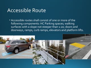 Accessible Route
• Accessible routes shall consist of one or more of the
following components: HC Parking spaces; walking
surfaces with a slope not steeper than 1:20; doors and
doorways, ramps, curb ramps, elevators and platform lifts.
 