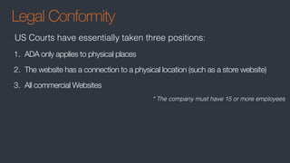 Legal Conformity
1. ADA only applies to physical places
2. The website has a connection to a physical location (such as a store website)
3. All commercial Websites
US Courts have essentially taken three positions:
* The company must have 15 or more employees
 