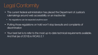Legal Conformity
• The current federal administration has placed the Department of Justice’s
rulemakings around web accessibility on an inactive list
• No regulations can be expected anytime soon
• Putting those regulations on hold won’t stop lawsuits and complaints of
discrimination
• Your best bet is to refer to the most up-to-date technical requirements available.
And that (as of 2018) is WCAG 2.1
 