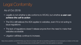 Legal Conformity
• Legality is not whether a site conforms to WCAG, but whether a user can
achieve the call to action
• The DOJ still believes the ADA applies to websites, even if it is not acting to
issue regulations
• The lack of regulations doesn’t release anyone from the need to make their
websites accessible
• Litigation will likely continue to increase.
As of Oct 2018:
https://www.adatitleiii.com/2018/10/doj-says-failure-to-comply-with-web-accessibility-guidelines-is-not-necessarily-a-violation-of-the-ada/
https://www.levelaccess.com/doj-reafﬁrms-position-that-ada-applies-to-websites/
 