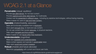 WCAG 2.1 at a Glance
Perceivable (visual, auditory)
• Provide text alternatives  for non-text content.
• Provide captions and other alternatives  for multimedia.
• Content can be presented in different ways , including by assistive technologies, without losing meaning.
• Make it easier for users to see and hear content .
Operable (motor/mobility, seizures)
• Make all functionality available from a keyboard .
• Give users enough time  to read and use content.
• Do not use content that causes seizures  or physical reactions.
• Help users navigate and ﬁnd content .
• Make it easier to use inputs other than keyboard .
Understandable (cognitive)
• Make text readable and understandable.
• Make content appear and operate in predictable ways.
• Help users avoid and correct mistakes.
Robust (mobile and future devices)
• Maximize compatibility with current and future user tools.
•
https://www.w3.org/WAI/standards-guidelines/wcag/glance/
 