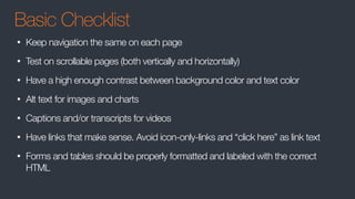 Basic Checklist
• Keep navigation the same on each page
• Test on scrollable pages (both vertically and horizontally)
• Have a high enough contrast between background color and text color
• Alt text for images and charts
• Captions and/or transcripts for videos
• Have links that make sense. Avoid icon-only-links and “click here” as link text
• Forms and tables should be properly formatted and labeled with the correct
HTML
 
