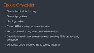 Basic Checklist
• Relevant content for the page
• Relevant page titles
• Heading markup
• Correct HTML markup for relevant content
• Have an alternative way to access the information
• Offer information in plain text format when possible; PDFs are not easily
accessible
• Do not use different colored text to convey meaning
 
