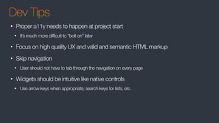 Dev Tips
• Proper a11y needs to happen at project start
• It’s much more difficult to “bolt on” later
• Focus on high quality UX and valid and semantic HTML markup
• Skip navigation
• User should not have to tab through the navigation on every page
• Widgets should be intuitive like native controls
• Use arrow keys when appropriate, search keys for lists, etc.
 