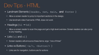 Dev Tips - HTML
• Landmark Elements ( header, nav, main, and footer )
• Allow a screen reader to jump to important sections in the design.
• Use landmark roles if semantic HTML does not work
• Headings ( h1 → h6 )
• Allow a screen reader to scan the page and get a high level overview. Screen readers can also jump
to any heading.
• Lists ( ul and ol )
• Screen readers will announce these items; ergo: “one of three”
• Links vs Buttons ( <a/>, <button/> )
• Links are for navigation, buttons are for actions
 